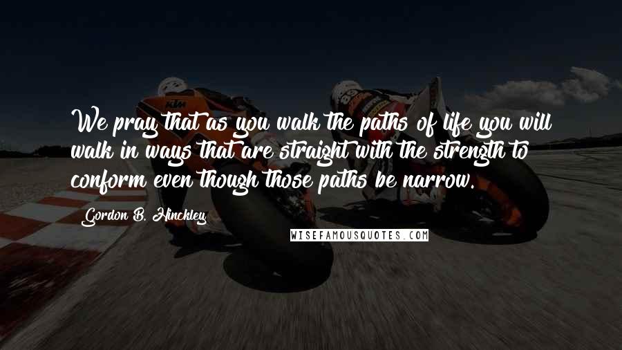 Gordon B. Hinckley Quotes: We pray that as you walk the paths of life you will walk in ways that are straight with the strength to conform even though those paths be narrow.