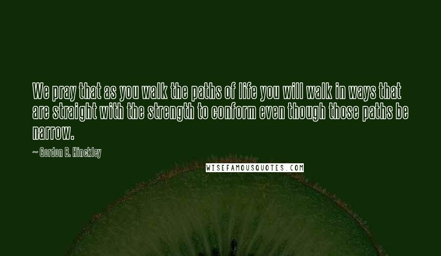 Gordon B. Hinckley Quotes: We pray that as you walk the paths of life you will walk in ways that are straight with the strength to conform even though those paths be narrow.