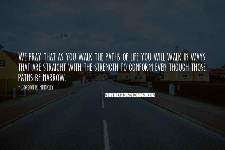 Gordon B. Hinckley Quotes: We pray that as you walk the paths of life you will walk in ways that are straight with the strength to conform even though those paths be narrow.