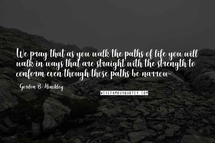 Gordon B. Hinckley Quotes: We pray that as you walk the paths of life you will walk in ways that are straight with the strength to conform even though those paths be narrow.