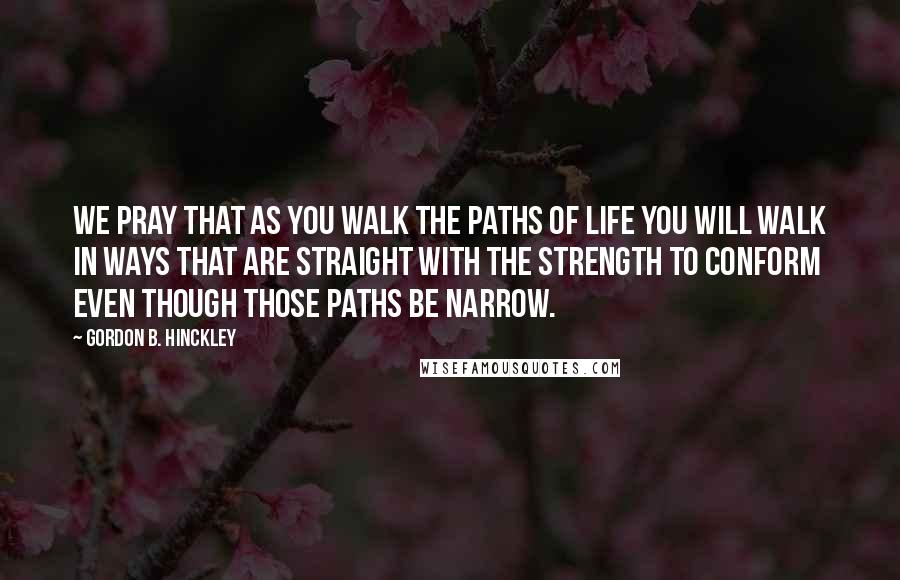 Gordon B. Hinckley Quotes: We pray that as you walk the paths of life you will walk in ways that are straight with the strength to conform even though those paths be narrow.