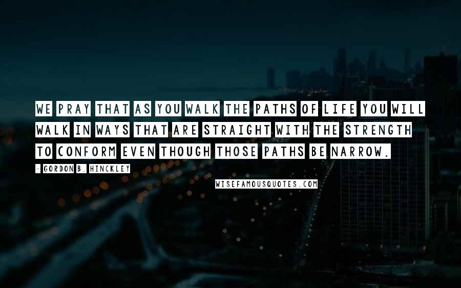 Gordon B. Hinckley Quotes: We pray that as you walk the paths of life you will walk in ways that are straight with the strength to conform even though those paths be narrow.