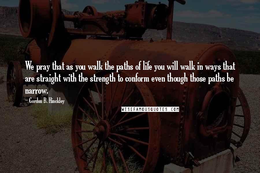 Gordon B. Hinckley Quotes: We pray that as you walk the paths of life you will walk in ways that are straight with the strength to conform even though those paths be narrow.