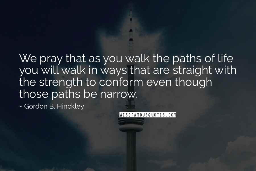 Gordon B. Hinckley Quotes: We pray that as you walk the paths of life you will walk in ways that are straight with the strength to conform even though those paths be narrow.