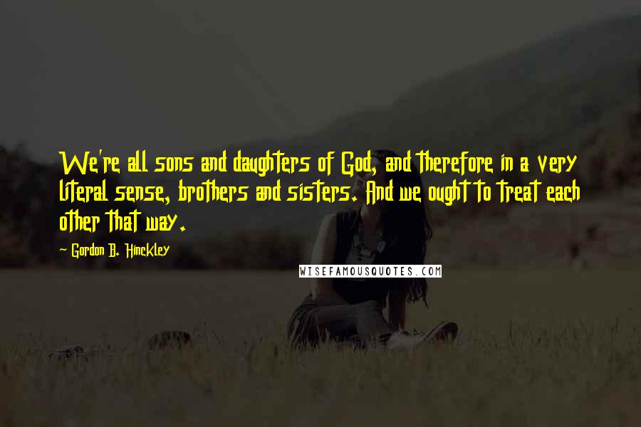 Gordon B. Hinckley Quotes: We're all sons and daughters of God, and therefore in a very literal sense, brothers and sisters. And we ought to treat each other that way.