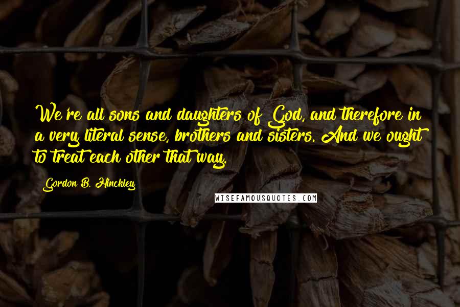 Gordon B. Hinckley Quotes: We're all sons and daughters of God, and therefore in a very literal sense, brothers and sisters. And we ought to treat each other that way.