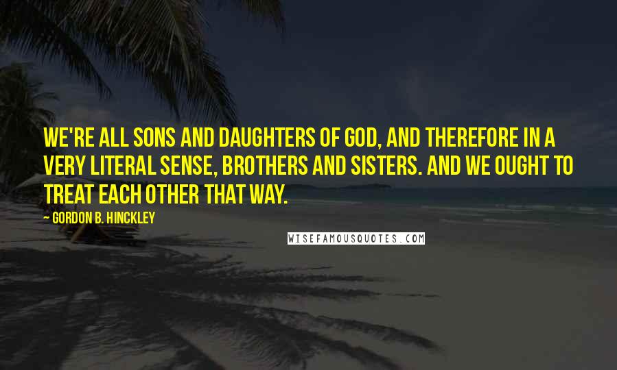 Gordon B. Hinckley Quotes: We're all sons and daughters of God, and therefore in a very literal sense, brothers and sisters. And we ought to treat each other that way.