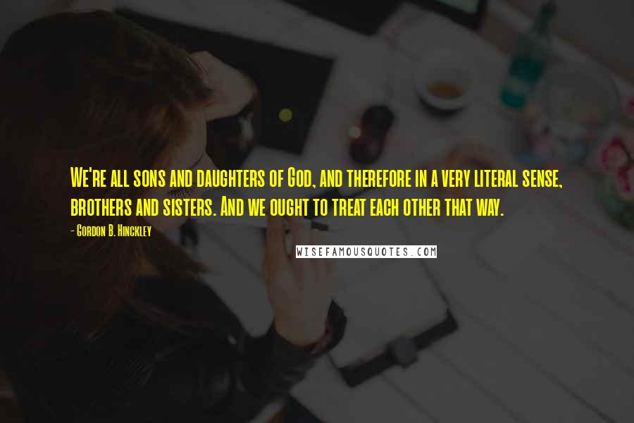 Gordon B. Hinckley Quotes: We're all sons and daughters of God, and therefore in a very literal sense, brothers and sisters. And we ought to treat each other that way.