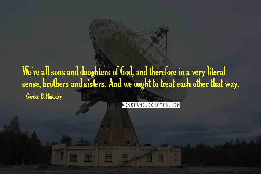 Gordon B. Hinckley Quotes: We're all sons and daughters of God, and therefore in a very literal sense, brothers and sisters. And we ought to treat each other that way.