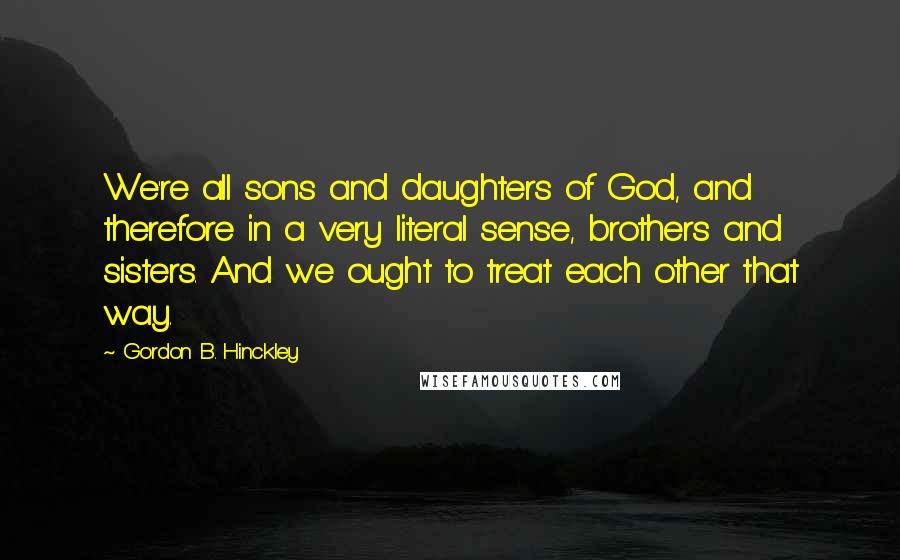 Gordon B. Hinckley Quotes: We're all sons and daughters of God, and therefore in a very literal sense, brothers and sisters. And we ought to treat each other that way.