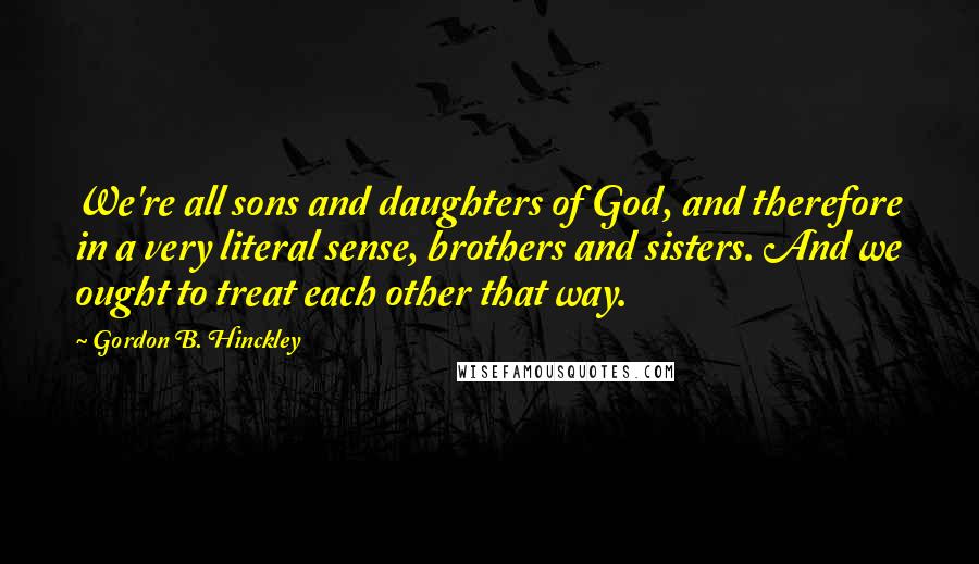 Gordon B. Hinckley Quotes: We're all sons and daughters of God, and therefore in a very literal sense, brothers and sisters. And we ought to treat each other that way.