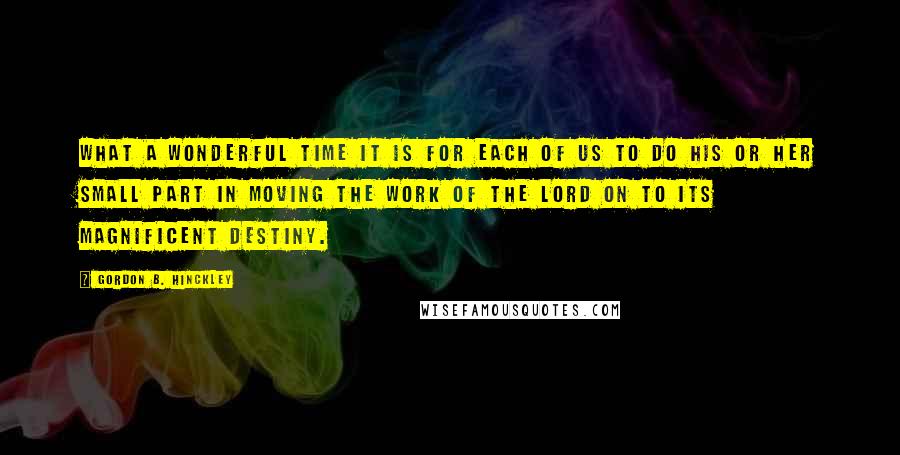 Gordon B. Hinckley Quotes: What a wonderful time it is for each of us to do his or her small part in moving the work of the Lord on to its magnificent destiny.