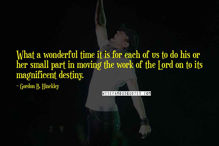 Gordon B. Hinckley Quotes: What a wonderful time it is for each of us to do his or her small part in moving the work of the Lord on to its magnificent destiny.