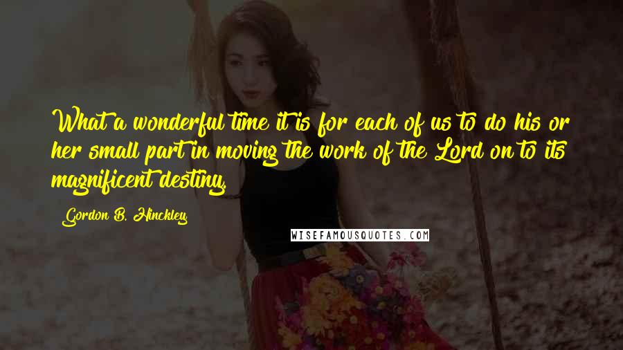 Gordon B. Hinckley Quotes: What a wonderful time it is for each of us to do his or her small part in moving the work of the Lord on to its magnificent destiny.