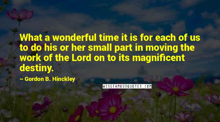 Gordon B. Hinckley Quotes: What a wonderful time it is for each of us to do his or her small part in moving the work of the Lord on to its magnificent destiny.