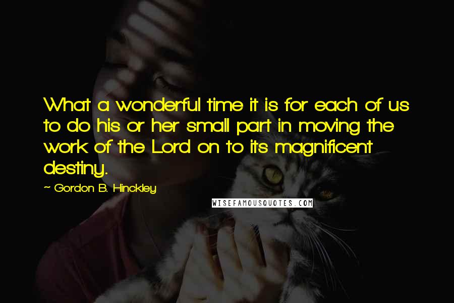 Gordon B. Hinckley Quotes: What a wonderful time it is for each of us to do his or her small part in moving the work of the Lord on to its magnificent destiny.