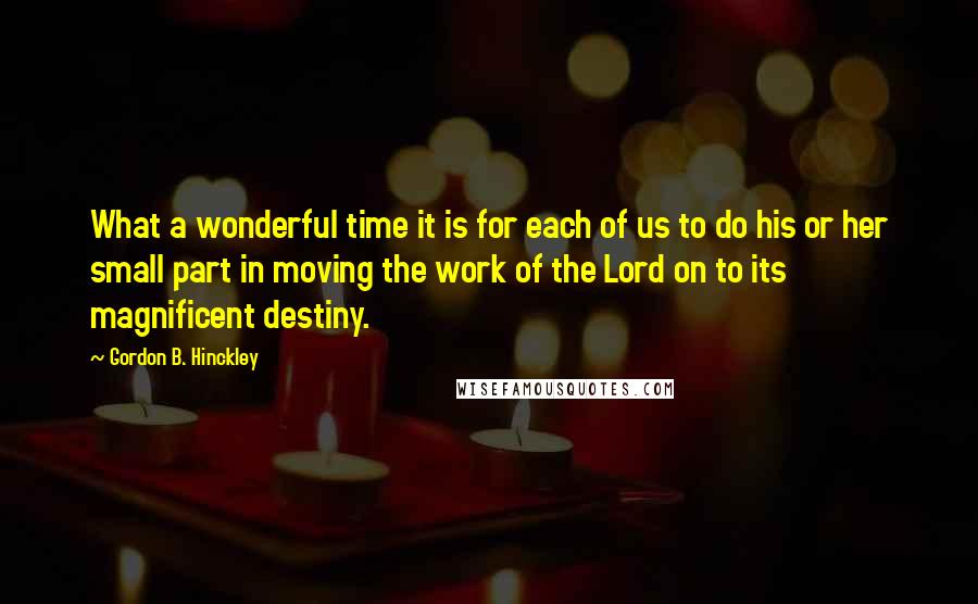 Gordon B. Hinckley Quotes: What a wonderful time it is for each of us to do his or her small part in moving the work of the Lord on to its magnificent destiny.