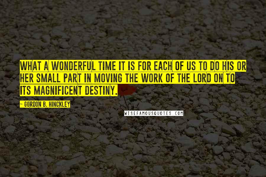 Gordon B. Hinckley Quotes: What a wonderful time it is for each of us to do his or her small part in moving the work of the Lord on to its magnificent destiny.