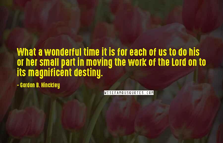 Gordon B. Hinckley Quotes: What a wonderful time it is for each of us to do his or her small part in moving the work of the Lord on to its magnificent destiny.