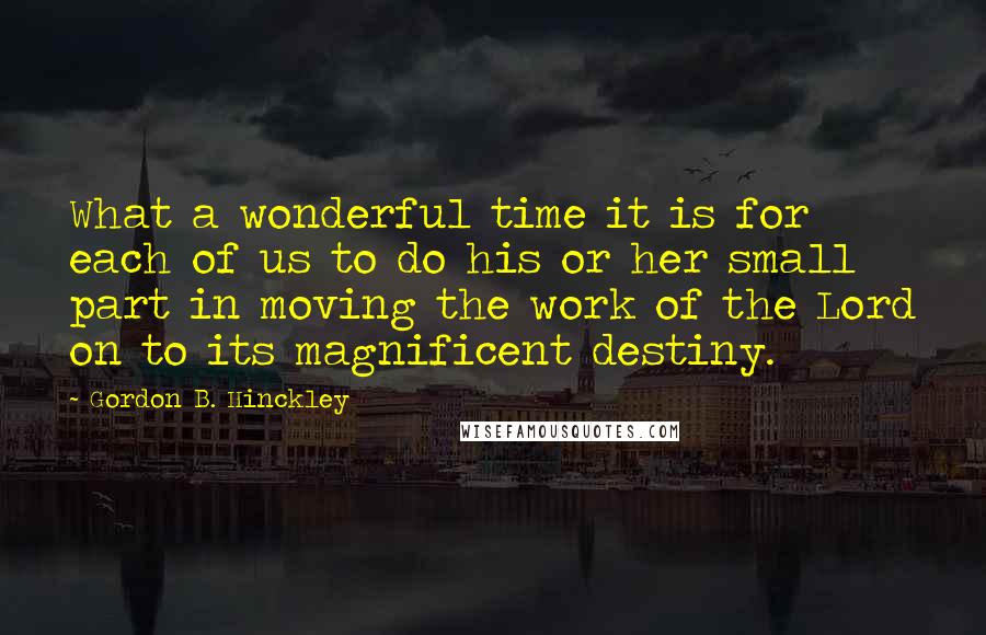 Gordon B. Hinckley Quotes: What a wonderful time it is for each of us to do his or her small part in moving the work of the Lord on to its magnificent destiny.