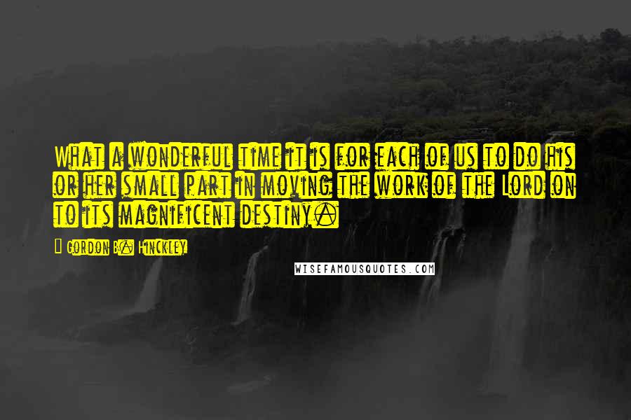 Gordon B. Hinckley Quotes: What a wonderful time it is for each of us to do his or her small part in moving the work of the Lord on to its magnificent destiny.
