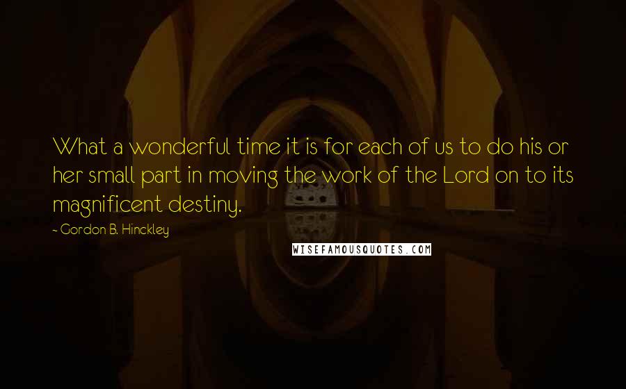 Gordon B. Hinckley Quotes: What a wonderful time it is for each of us to do his or her small part in moving the work of the Lord on to its magnificent destiny.