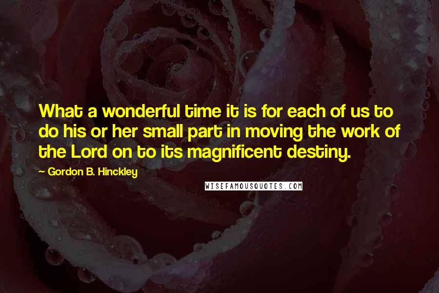 Gordon B. Hinckley Quotes: What a wonderful time it is for each of us to do his or her small part in moving the work of the Lord on to its magnificent destiny.