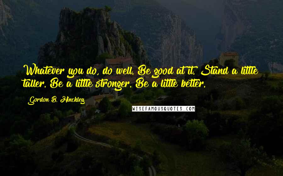 Gordon B. Hinckley Quotes: Whatever you do, do well. Be good at it. Stand a little taller. Be a little stronger. Be a little better.