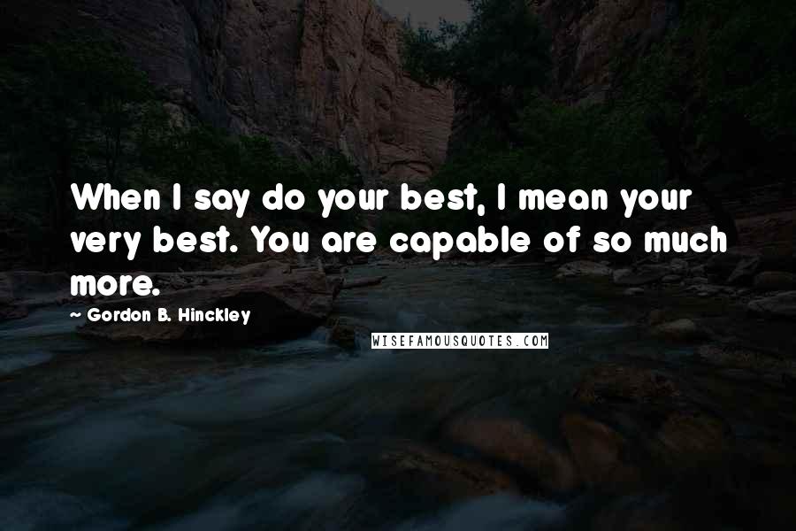 Gordon B. Hinckley Quotes: When I say do your best, I mean your very best. You are capable of so much more.