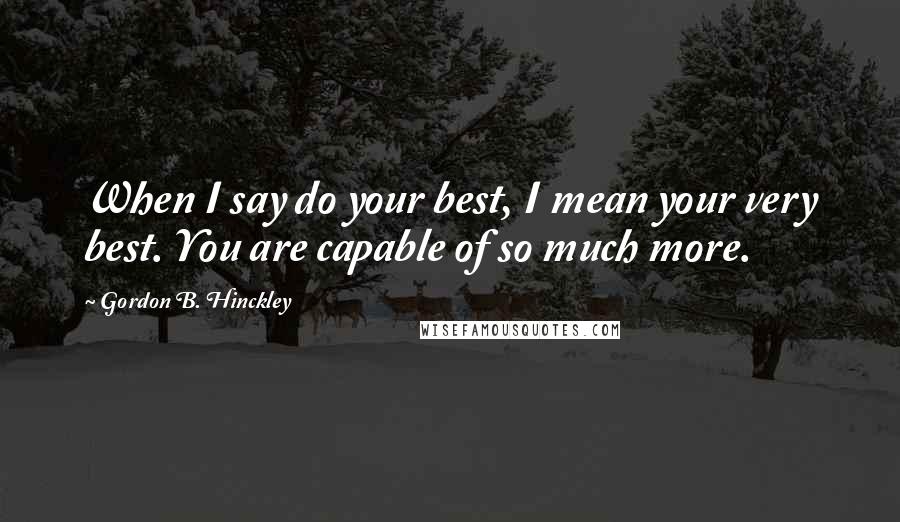 Gordon B. Hinckley Quotes: When I say do your best, I mean your very best. You are capable of so much more.