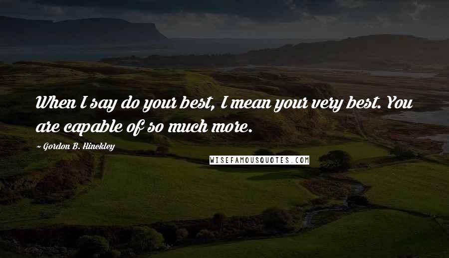 Gordon B. Hinckley Quotes: When I say do your best, I mean your very best. You are capable of so much more.
