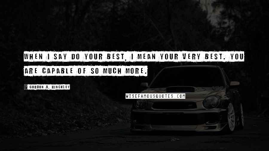 Gordon B. Hinckley Quotes: When I say do your best, I mean your very best. You are capable of so much more.