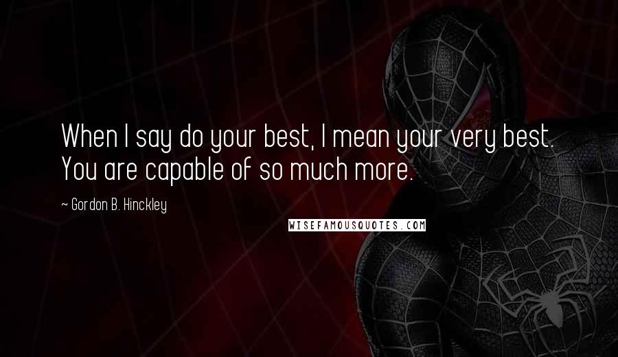 Gordon B. Hinckley Quotes: When I say do your best, I mean your very best. You are capable of so much more.