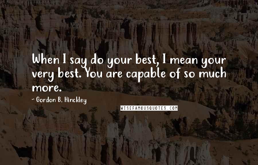 Gordon B. Hinckley Quotes: When I say do your best, I mean your very best. You are capable of so much more.
