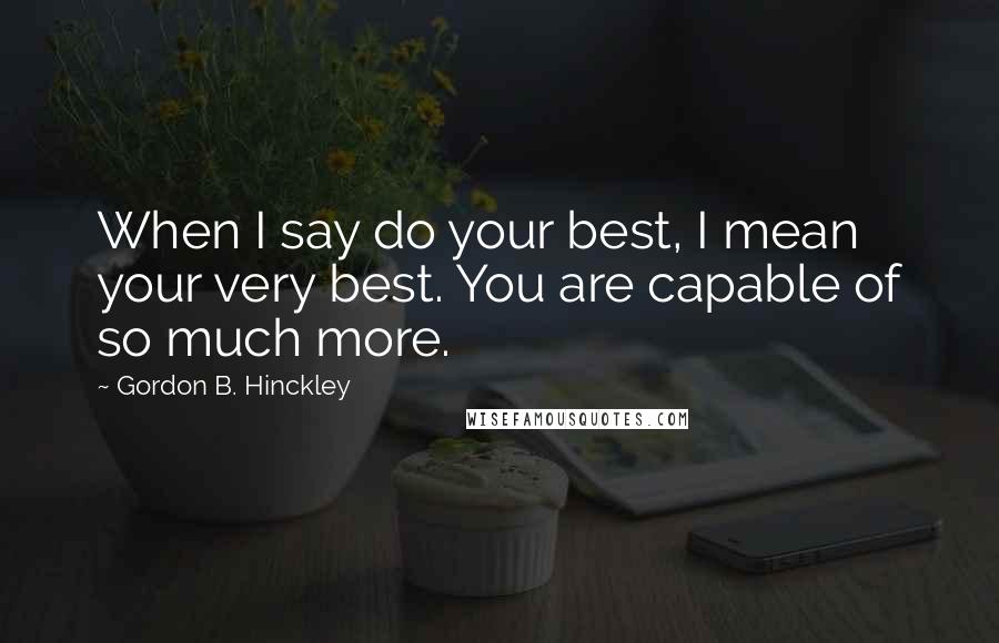 Gordon B. Hinckley Quotes: When I say do your best, I mean your very best. You are capable of so much more.