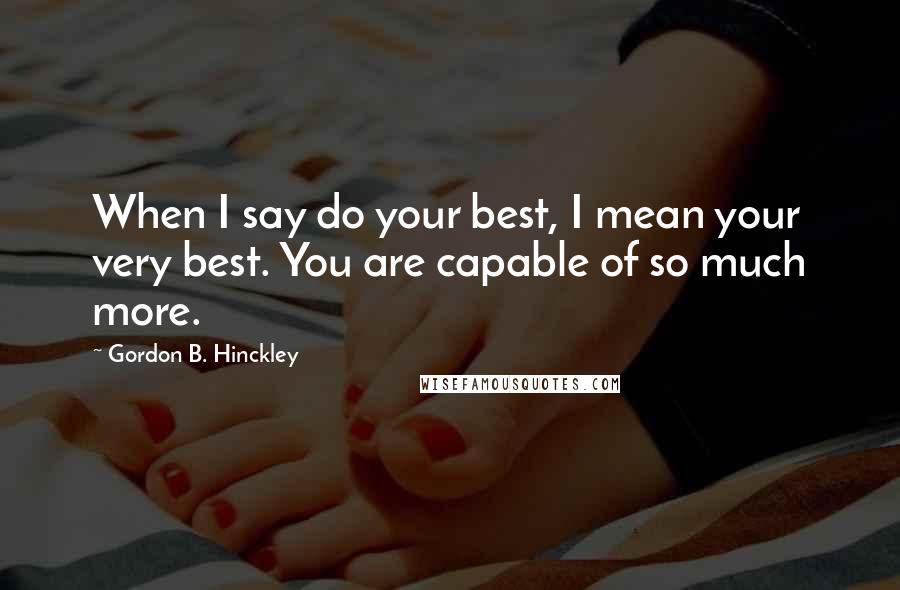Gordon B. Hinckley Quotes: When I say do your best, I mean your very best. You are capable of so much more.