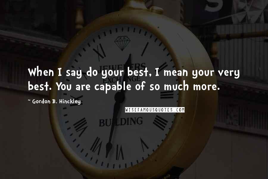 Gordon B. Hinckley Quotes: When I say do your best, I mean your very best. You are capable of so much more.