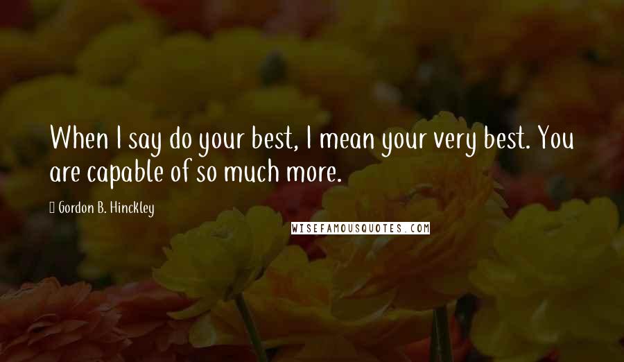 Gordon B. Hinckley Quotes: When I say do your best, I mean your very best. You are capable of so much more.
