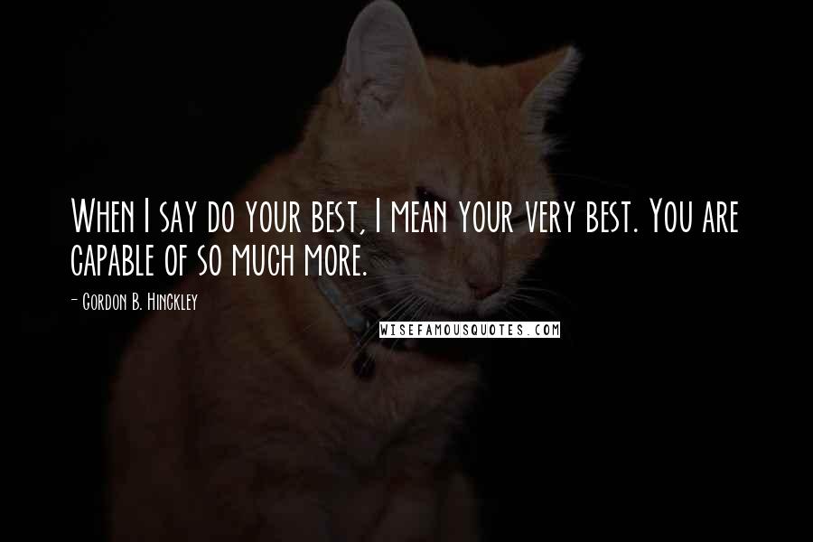 Gordon B. Hinckley Quotes: When I say do your best, I mean your very best. You are capable of so much more.