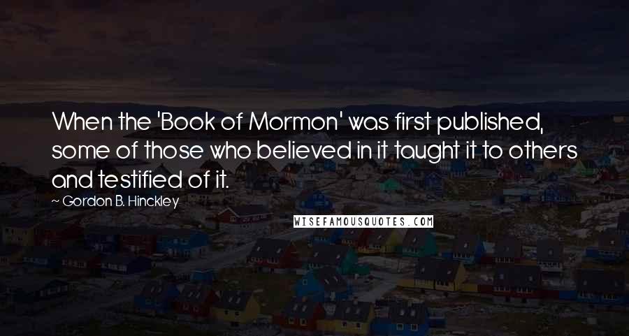 Gordon B. Hinckley Quotes: When the 'Book of Mormon' was first published, some of those who believed in it taught it to others and testified of it.