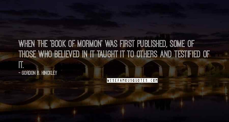 Gordon B. Hinckley Quotes: When the 'Book of Mormon' was first published, some of those who believed in it taught it to others and testified of it.