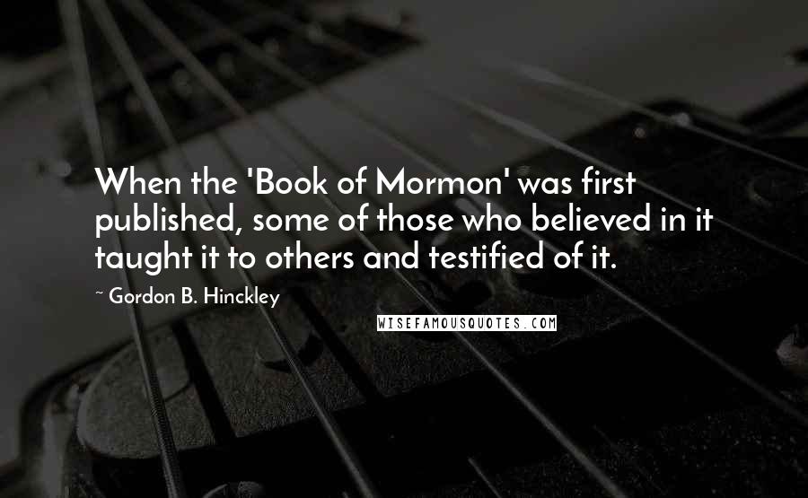 Gordon B. Hinckley Quotes: When the 'Book of Mormon' was first published, some of those who believed in it taught it to others and testified of it.