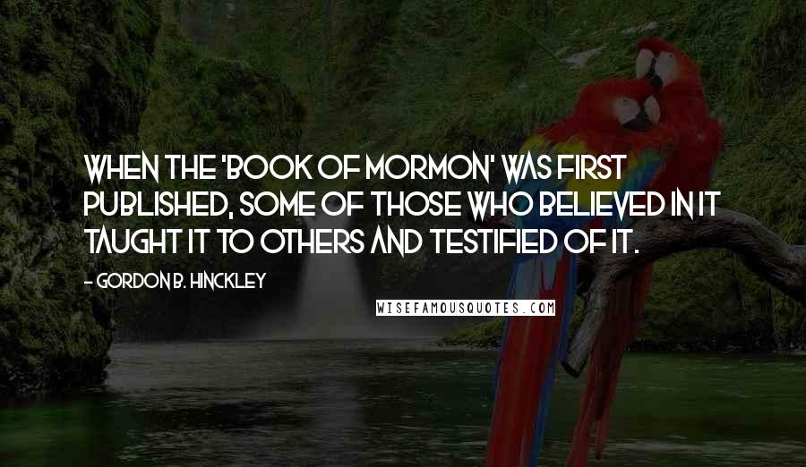 Gordon B. Hinckley Quotes: When the 'Book of Mormon' was first published, some of those who believed in it taught it to others and testified of it.