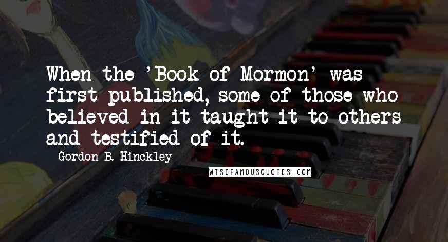 Gordon B. Hinckley Quotes: When the 'Book of Mormon' was first published, some of those who believed in it taught it to others and testified of it.