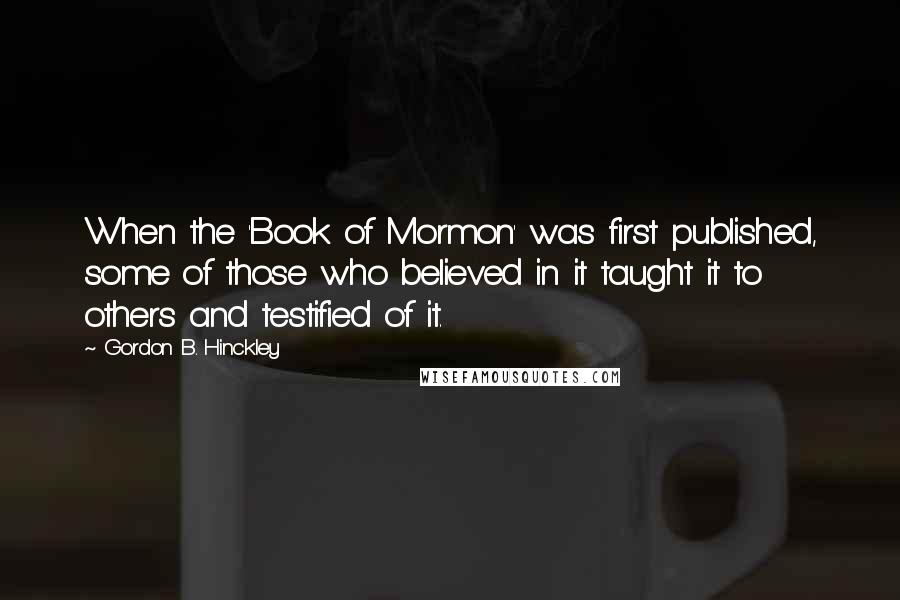 Gordon B. Hinckley Quotes: When the 'Book of Mormon' was first published, some of those who believed in it taught it to others and testified of it.