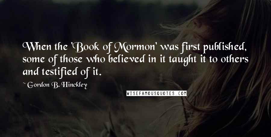 Gordon B. Hinckley Quotes: When the 'Book of Mormon' was first published, some of those who believed in it taught it to others and testified of it.