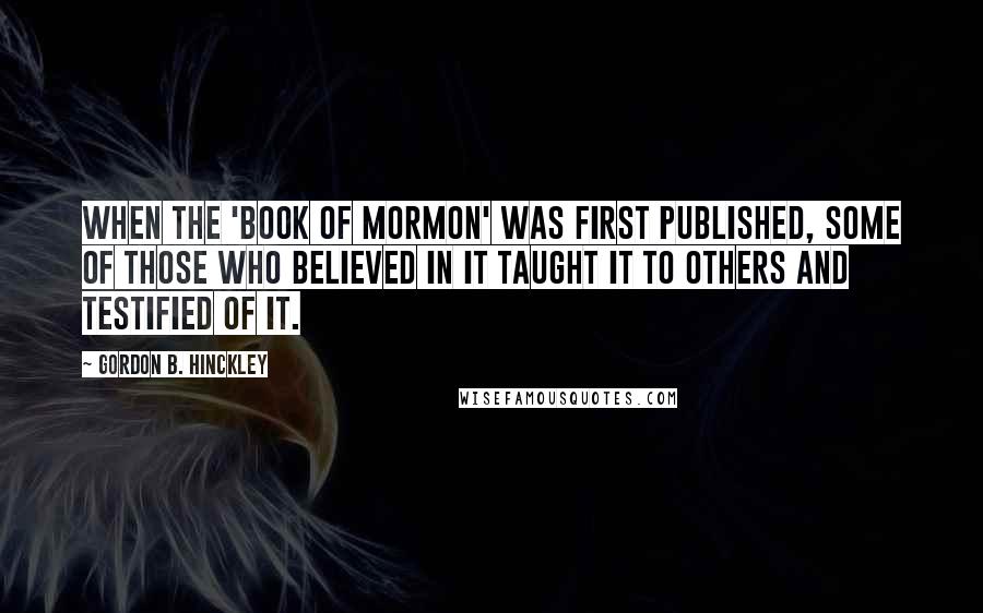 Gordon B. Hinckley Quotes: When the 'Book of Mormon' was first published, some of those who believed in it taught it to others and testified of it.