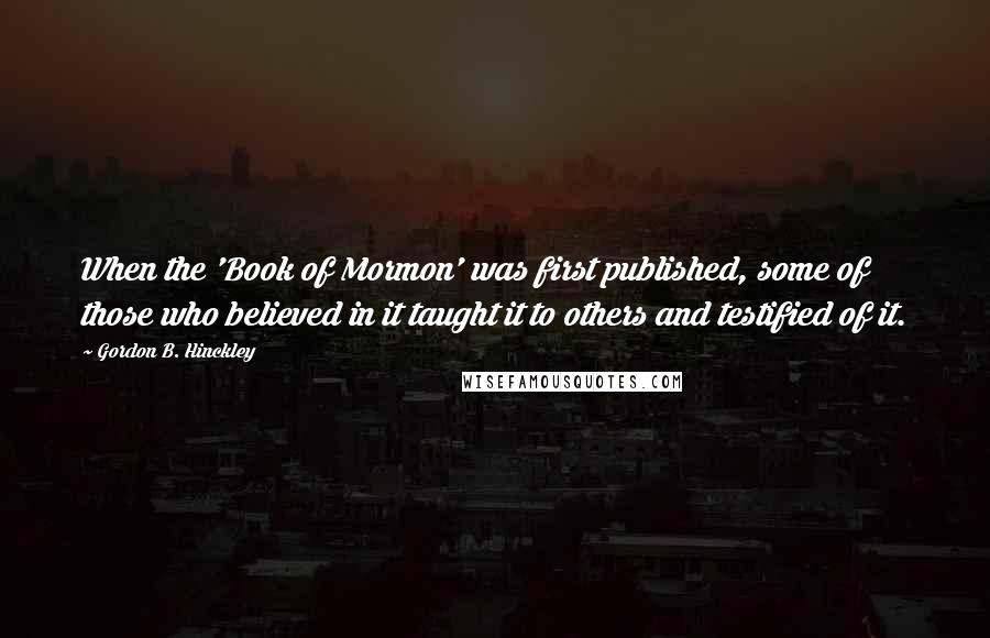 Gordon B. Hinckley Quotes: When the 'Book of Mormon' was first published, some of those who believed in it taught it to others and testified of it.