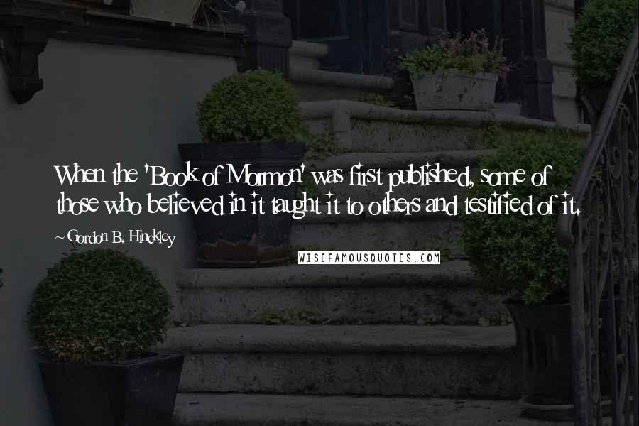 Gordon B. Hinckley Quotes: When the 'Book of Mormon' was first published, some of those who believed in it taught it to others and testified of it.