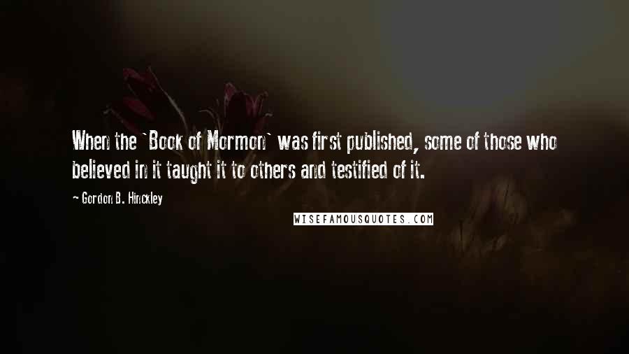 Gordon B. Hinckley Quotes: When the 'Book of Mormon' was first published, some of those who believed in it taught it to others and testified of it.